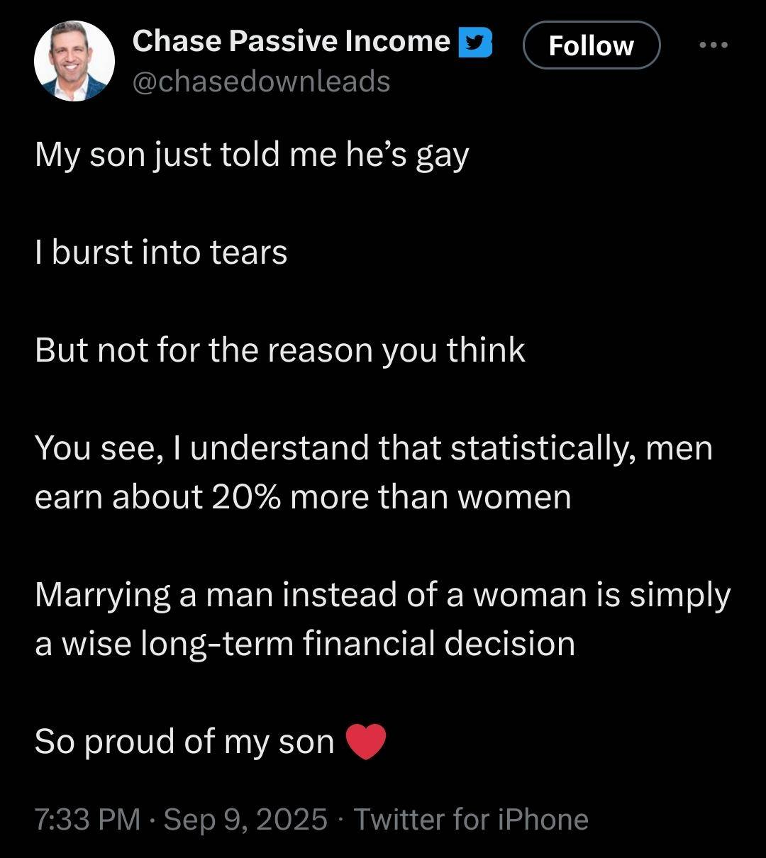 a screenshot of a tweet from "chase passive income"

My son just told me he's gay
I burst into tears
But not for the reason you think
You see, I understand that statistically, men earn about 20% more than women
Marrying a man instead of a woman is simply a wise long-term financial decision
So proud of my son